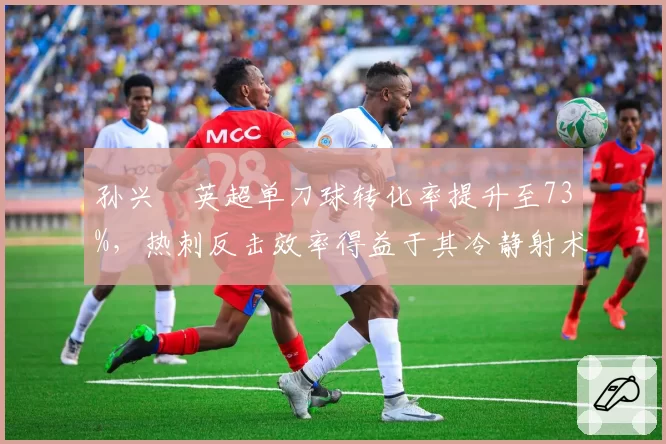 孙兴慜英超单刀球转化率提升至73%，热刺反击效率得益于其冷静射术