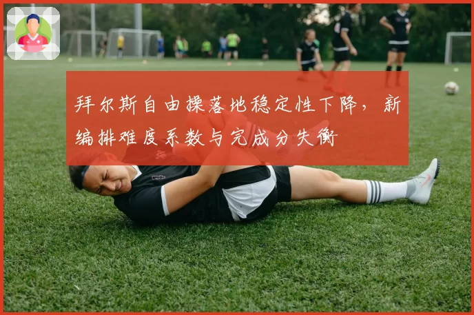 拜尔斯自由操落地稳定性下降,新编排难度系数与完成分失衡
