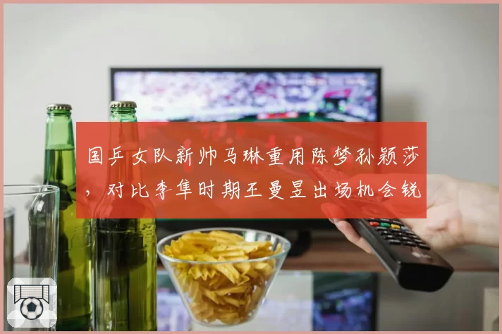 国乒女队新帅马琳重用陈梦孙颖莎，对比李隼时期王曼昱出场机会锐减引发争议