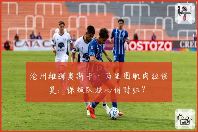 沧州雄狮奥斯卡·马里图肌肉拉伤反复，保级队核心何时归？