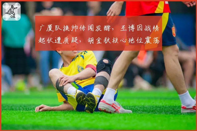 广厦队换帅传闻发酵，王博因战绩起伏遭质疑，胡金秋核心地位震荡？