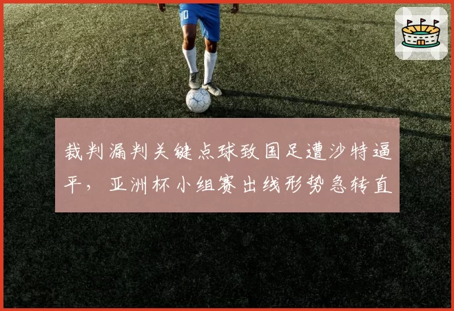 裁判漏判关键点球致国足遭沙特逼平,亚洲杯小组赛出线形势急转直下