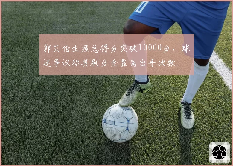 郭艾伦生涯总得分突破10000分,球迷争议称其刷分全靠高出手次数