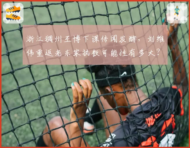 浙江稠州王博下课传闻发酵，刘维伟重返老东家执教可能性有多大？