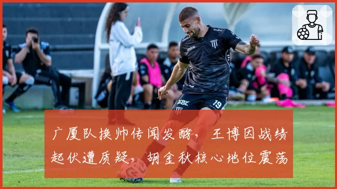 广厦队换帅传闻发酵，王博因战绩起伏遭质疑，胡金秋核心地位震荡？