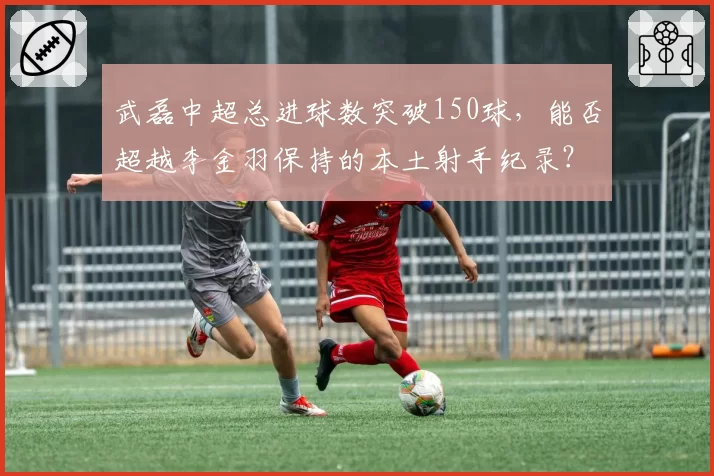 武磊中超总进球数突破150球，能否超越李金羽保持的本土射手纪录？