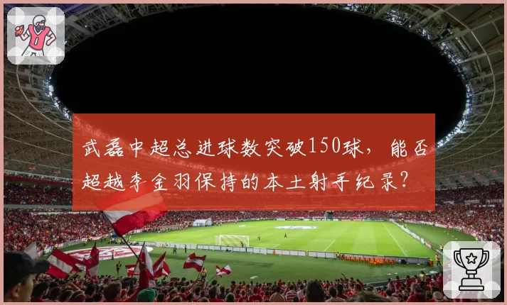 武磊中超总进球数突破150球，能否超越李金羽保持的本土射手纪录？