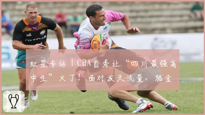 红星专访|CBA首秀让“四川最强高中生”火了!面对泼天流量,骆金州说只想专注于球场