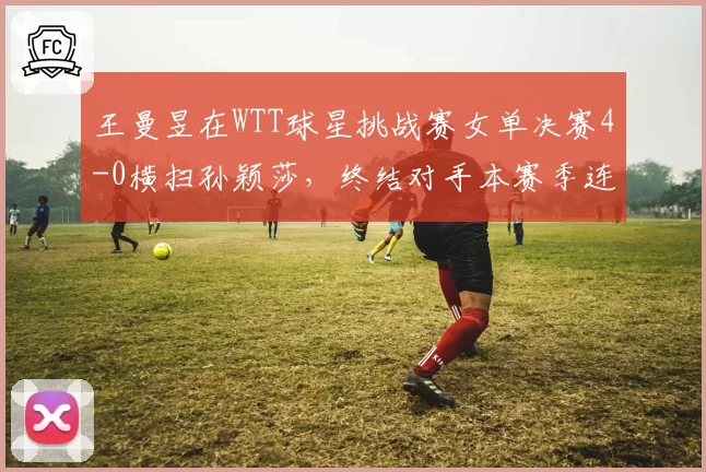 王曼昱在WTT球星挑战赛女单决赛4-0横扫孙颖莎,终结对手本赛季连胜纪录
