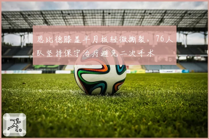 恩比德膝盖半月板轻微撕裂，76人队坚持保守治疗避免二次手术