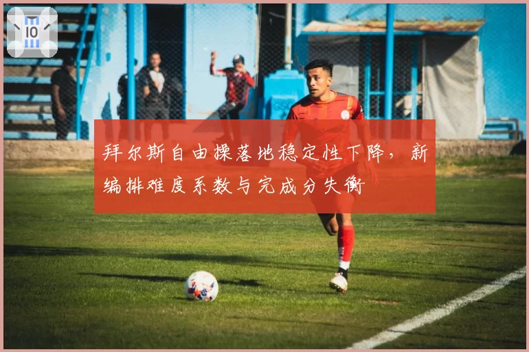 拜尔斯自由操落地稳定性下降,新编排难度系数与完成分失衡