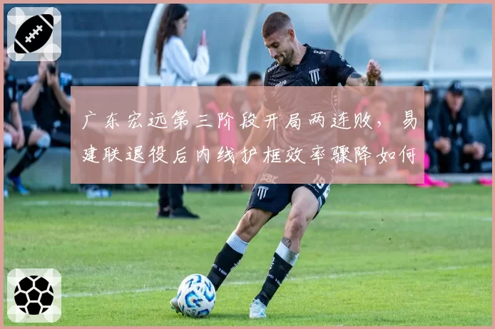 广东宏远第三阶段开局两连败，易建联退役后内线护框效率骤降如何冲击总冠军？