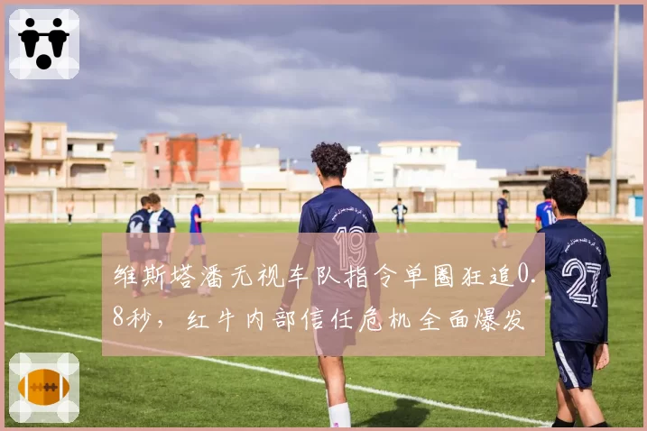 维斯塔潘无视车队指令单圈狂追0.8秒，红牛内部信任危机全面爆发