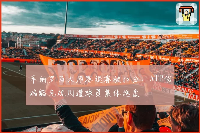 辛纳罗马大师赛退赛被扣分,ATP伤病豁免规则遭球员集体炮轰
