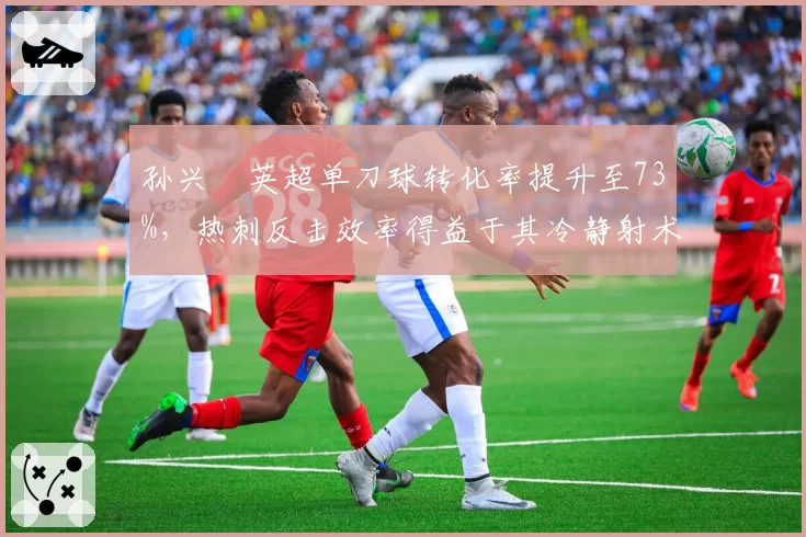 孙兴慜英超单刀球转化率提升至73%，热刺反击效率得益于其冷静射术