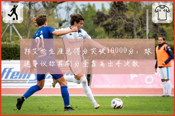 郭艾伦生涯总得分突破10000分,球迷争议称其刷分全靠高出手次数