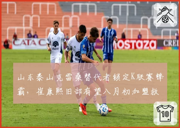 山东泰山克雷桑替代者锁定K联赛锋霸，崔康熙旧部有望八月初加盟救火