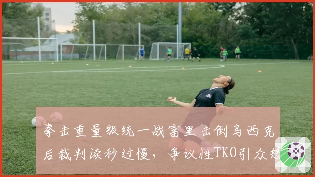 拳击重量级统一战富里击倒乌西克后裁判读秒过慢，争议性TKO引众怒