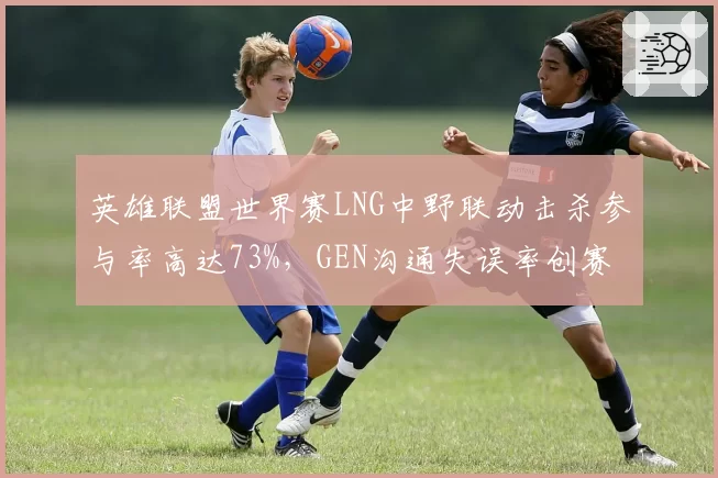 英雄联盟世界赛LNG中野联动击杀参与率高达73%，GEN沟通失误率创赛季新高