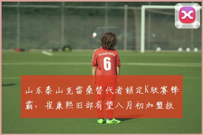 山东泰山克雷桑替代者锁定K联赛锋霸，崔康熙旧部有望八月初加盟救火