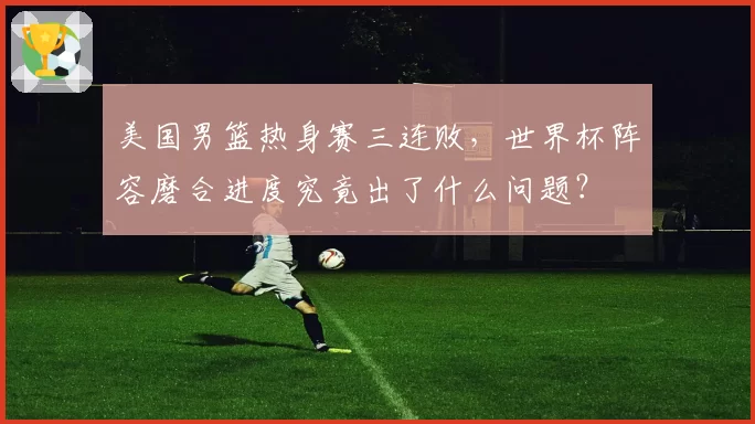 美国男篮热身赛三连败，世界杯阵容磨合进度究竟出了什么问题？