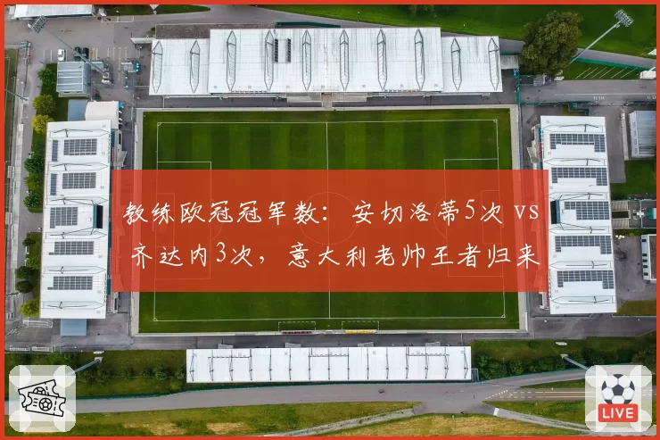 教练欧冠冠军数：安切洛蒂5次 vs 齐达内3次，意大利老帅王者归来