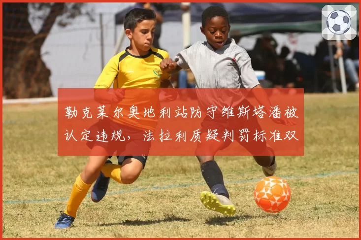 勒克莱尔奥地利站防守维斯塔潘被认定违规，法拉利质疑判罚标准双重标准