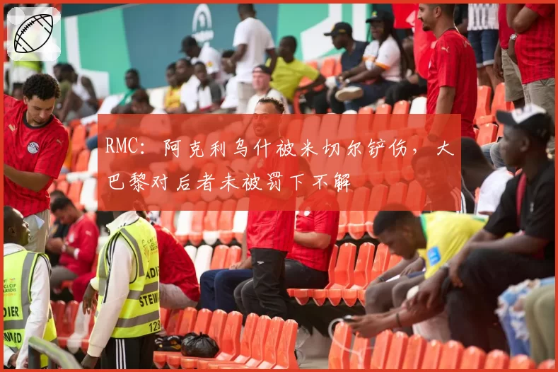 RMC：阿克利乌什被米切尔铲伤，大巴黎对后者未被罚下不解