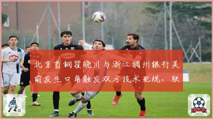 北京首钢翟晓川与浙江稠州银行吴前发生口角触发双方技术犯规，联盟拟建立“冲突分级预警”机制