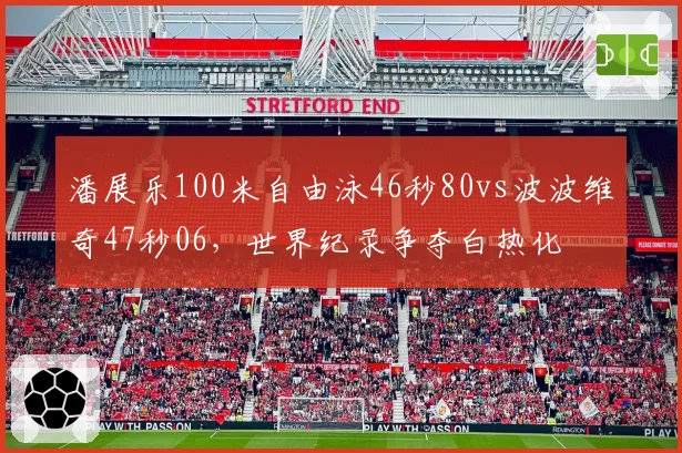 潘展乐100米自由泳46秒80vs波波维奇47秒06，世界纪录争夺白热化