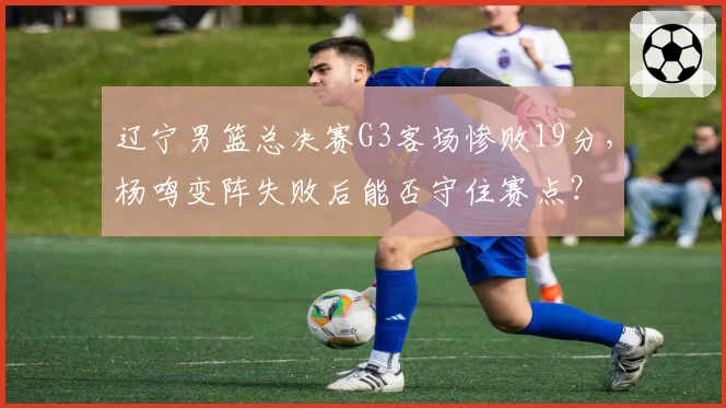 辽宁男篮总决赛G3客场惨败19分，杨鸣变阵失败后能否守住赛点？