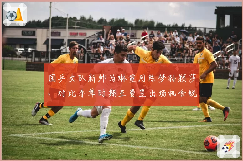 国乒女队新帅马琳重用陈梦孙颖莎，对比李隼时期王曼昱出场机会锐减引发争议