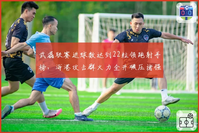 武磊联赛进球数达到22粒领跑射手榜,海港攻击群火力全开碾压诸强