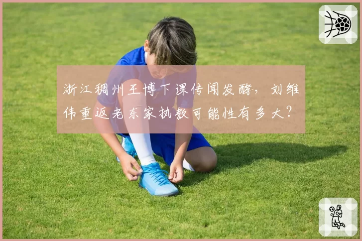 浙江稠州王博下课传闻发酵，刘维伟重返老东家执教可能性有多大？