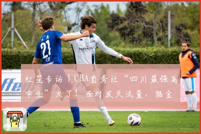 红星专访｜CBA首秀让“四川最强高中生”火了！面对泼天流量，骆金州说只想专注于球场