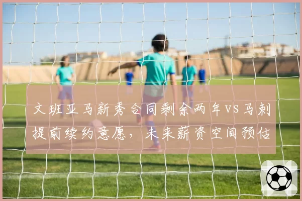 文班亚马新秀合同剩余两年vs马刺提前续约意愿，未来薪资空间预估