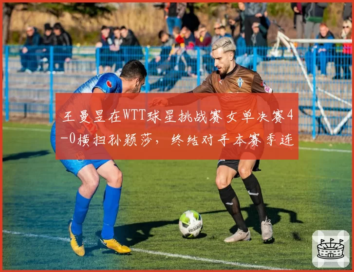 王曼昱在WTT球星挑战赛女单决赛4-0横扫孙颖莎，终结对手本赛季连胜纪录